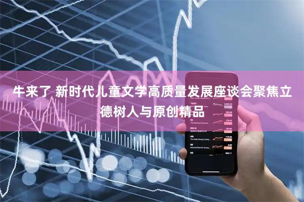 牛来了 新时代儿童文学高质量发展座谈会聚焦立德树人与原创精品