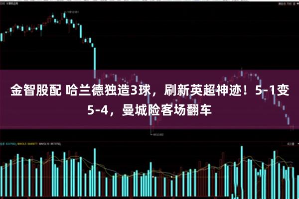 金智股配 哈兰德独造3球，刷新英超神迹！5-1变5-4，曼城险客场翻车