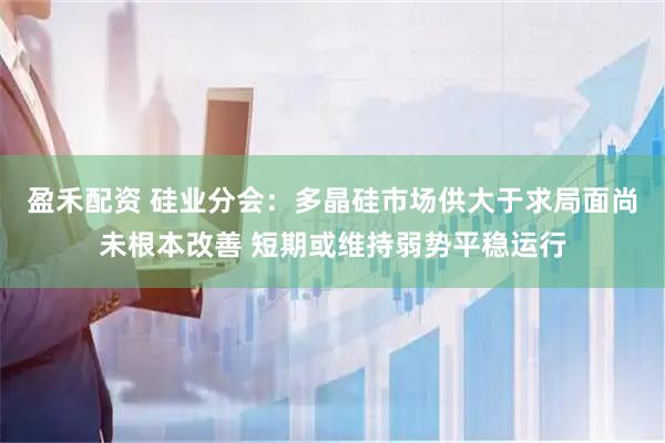 盈禾配资 硅业分会：多晶硅市场供大于求局面尚未根本改善 短期或维持弱势平稳运行