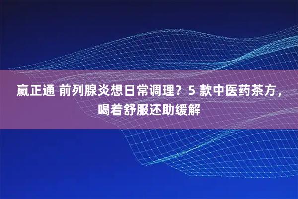 赢正通 前列腺炎想日常调理？5 款中医药茶方，喝着舒服还助缓解