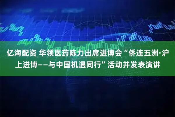 亿海配资 华领医药陈力出席进博会“侨连五洲·沪上进博——与中国机遇同行”活动并发表演讲