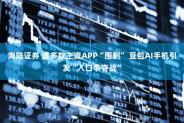 海陆证券 遭多款主流APP“围剿” 豆包AI手机引发“入口争夺战”