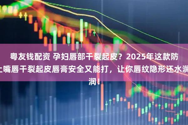 粤友钱配资 孕妇唇部干裂起皮？2025年这款防止嘴唇干裂起皮唇膏安全又能打，让你唇纹隐形还水润！