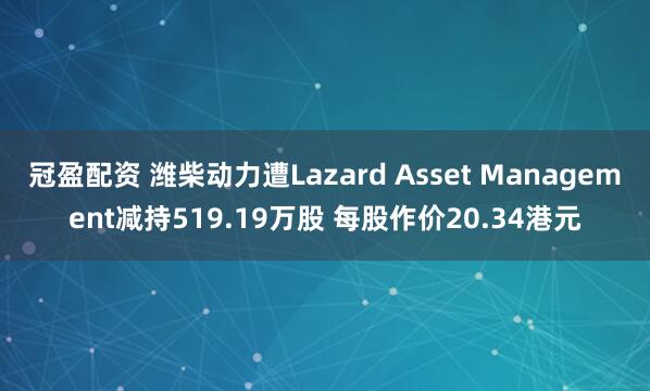 冠盈配资 潍柴动力遭Lazard Asset Management减持519.19万股 每股作价20.34港元