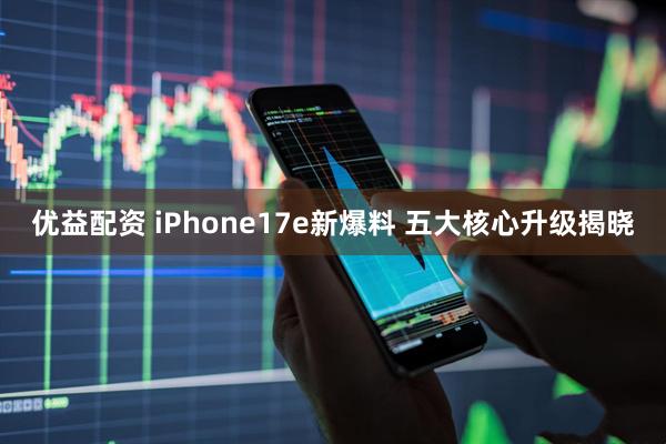 优益配资 iPhone17e新爆料 五大核心升级揭晓