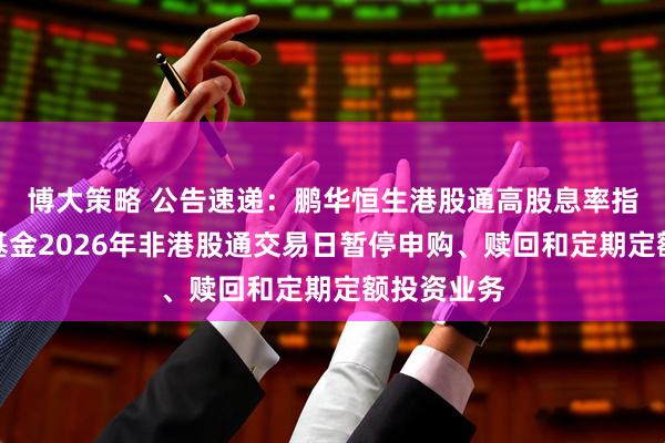 博大策略 公告速递：鹏华恒生港股通高股息率指数发起式基金2026年非港股通交易日暂停申购、赎回和定期定额投资业务